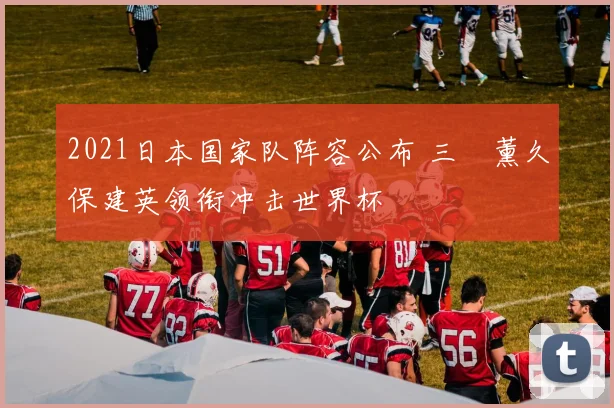 2021日本国家队阵容公布 三笘薰久保建英领衔冲击世界杯