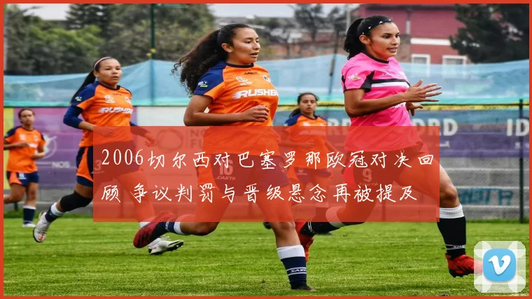 2006切尔西对巴塞罗那欧冠对决回顾 争议判罚与晋级悬念再被提及