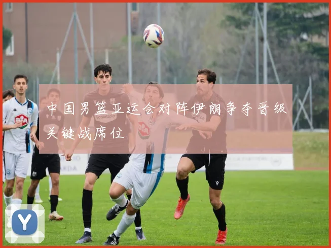 中国男篮亚运会对阵伊朗争夺晋级关键战席位