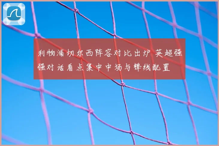 利物浦切尔西阵容对比出炉 英超强强对话看点集中中场与锋线配置
