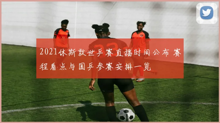 2021休斯敦世乒赛直播时间公布 赛程看点与国乒参赛安排一览